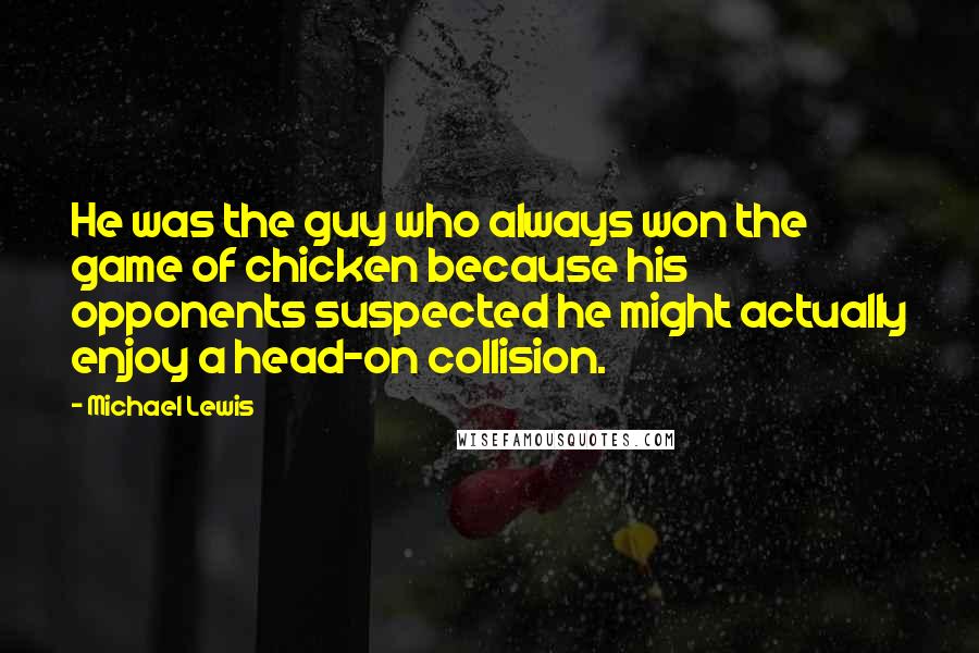 Michael Lewis Quotes: He was the guy who always won the game of chicken because his opponents suspected he might actually enjoy a head-on collision.