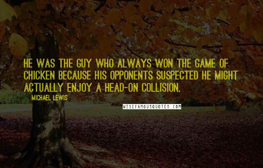 Michael Lewis Quotes: He was the guy who always won the game of chicken because his opponents suspected he might actually enjoy a head-on collision.