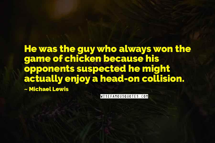 Michael Lewis Quotes: He was the guy who always won the game of chicken because his opponents suspected he might actually enjoy a head-on collision.