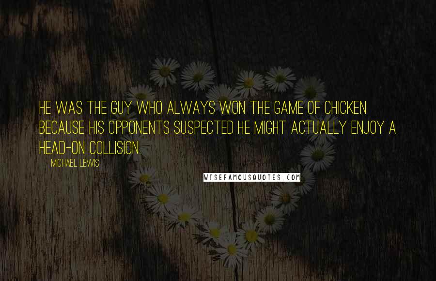 Michael Lewis Quotes: He was the guy who always won the game of chicken because his opponents suspected he might actually enjoy a head-on collision.