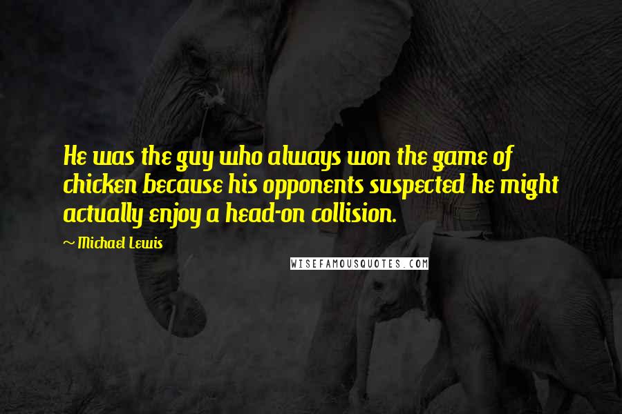 Michael Lewis Quotes: He was the guy who always won the game of chicken because his opponents suspected he might actually enjoy a head-on collision.