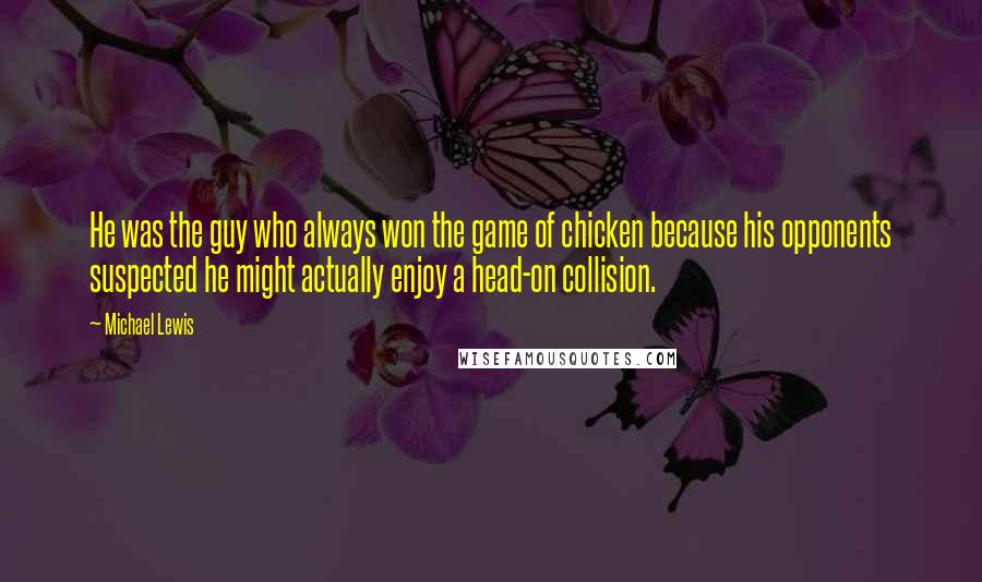 Michael Lewis Quotes: He was the guy who always won the game of chicken because his opponents suspected he might actually enjoy a head-on collision.
