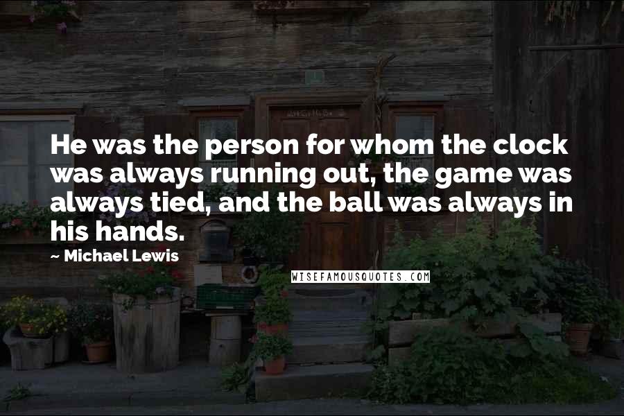 Michael Lewis Quotes: He was the person for whom the clock was always running out, the game was always tied, and the ball was always in his hands.