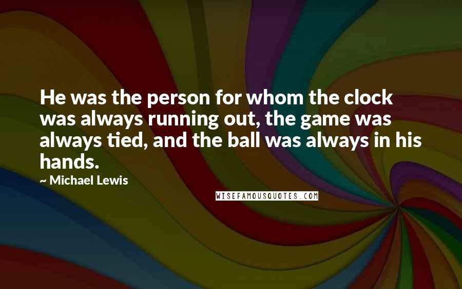 Michael Lewis Quotes: He was the person for whom the clock was always running out, the game was always tied, and the ball was always in his hands.
