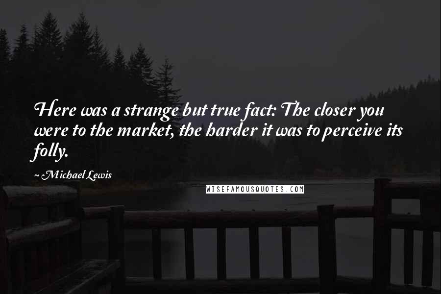 Michael Lewis Quotes: Here was a strange but true fact: The closer you were to the market, the harder it was to perceive its folly.