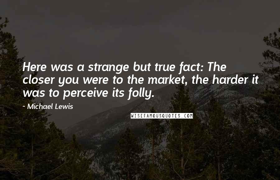 Michael Lewis Quotes: Here was a strange but true fact: The closer you were to the market, the harder it was to perceive its folly.