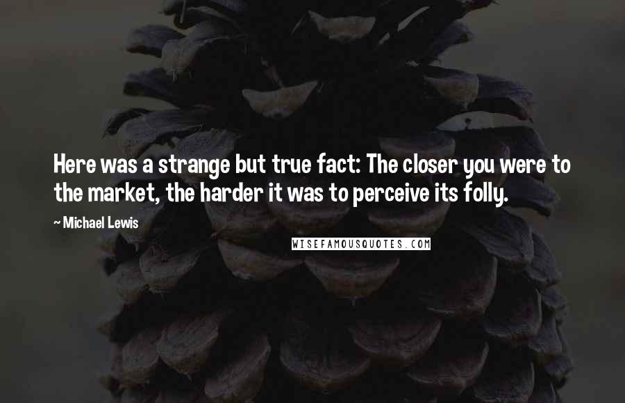 Michael Lewis Quotes: Here was a strange but true fact: The closer you were to the market, the harder it was to perceive its folly.