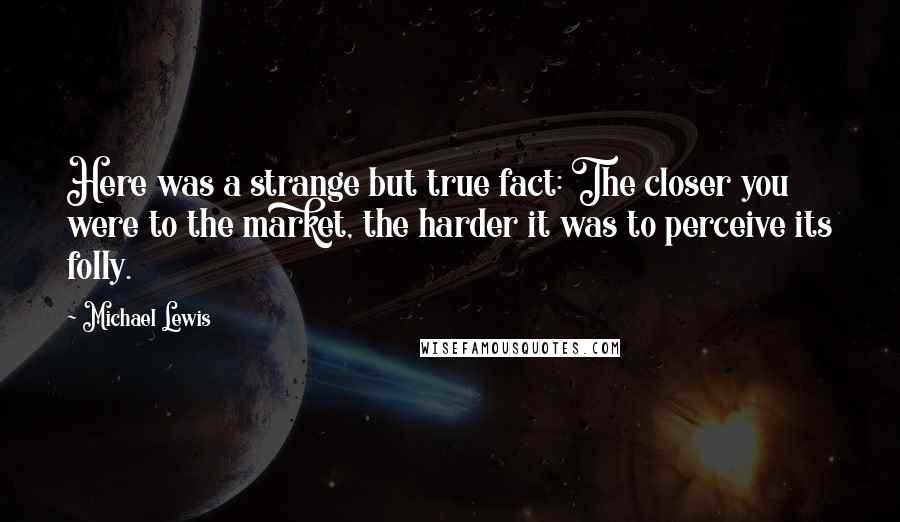 Michael Lewis Quotes: Here was a strange but true fact: The closer you were to the market, the harder it was to perceive its folly.