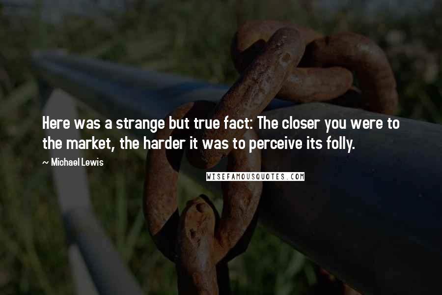 Michael Lewis Quotes: Here was a strange but true fact: The closer you were to the market, the harder it was to perceive its folly.