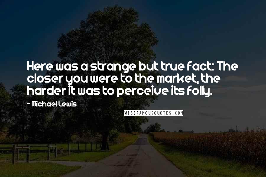 Michael Lewis Quotes: Here was a strange but true fact: The closer you were to the market, the harder it was to perceive its folly.