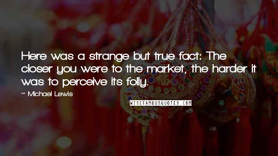 Michael Lewis Quotes: Here was a strange but true fact: The closer you were to the market, the harder it was to perceive its folly.