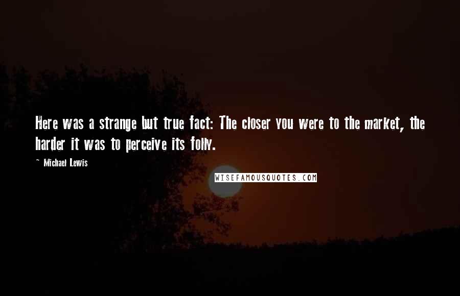 Michael Lewis Quotes: Here was a strange but true fact: The closer you were to the market, the harder it was to perceive its folly.