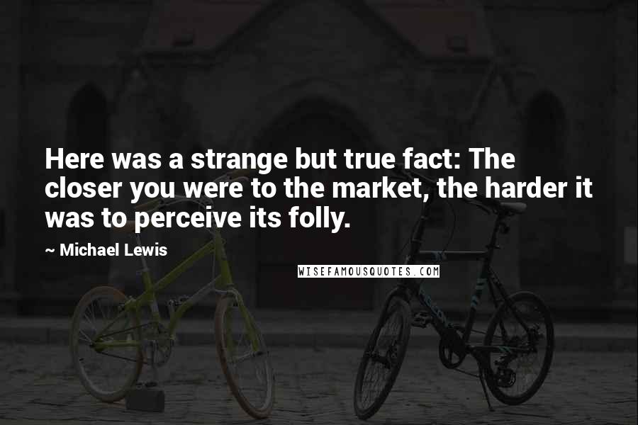 Michael Lewis Quotes: Here was a strange but true fact: The closer you were to the market, the harder it was to perceive its folly.