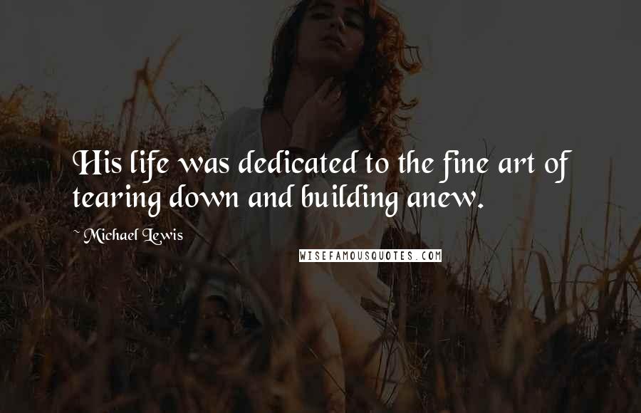 Michael Lewis Quotes: His life was dedicated to the fine art of tearing down and building anew.