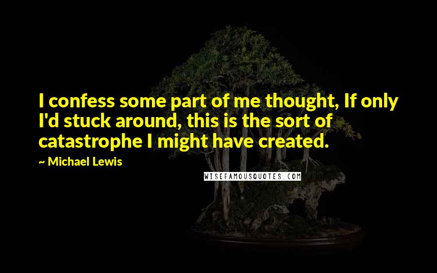 Michael Lewis Quotes: I confess some part of me thought, If only I'd stuck around, this is the sort of catastrophe I might have created.