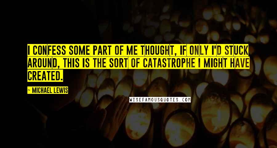 Michael Lewis Quotes: I confess some part of me thought, If only I'd stuck around, this is the sort of catastrophe I might have created.