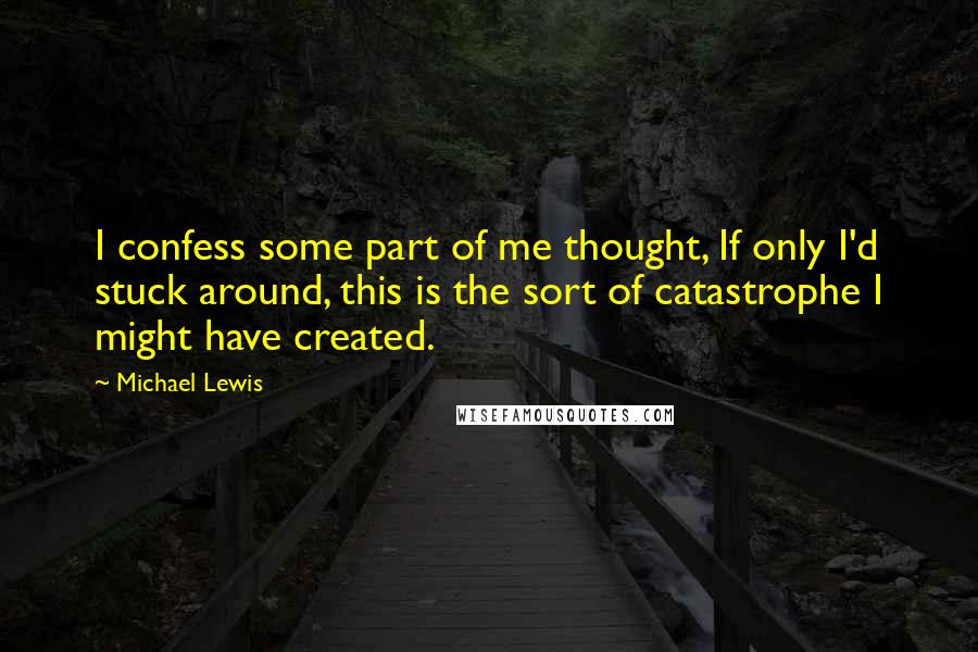 Michael Lewis Quotes: I confess some part of me thought, If only I'd stuck around, this is the sort of catastrophe I might have created.