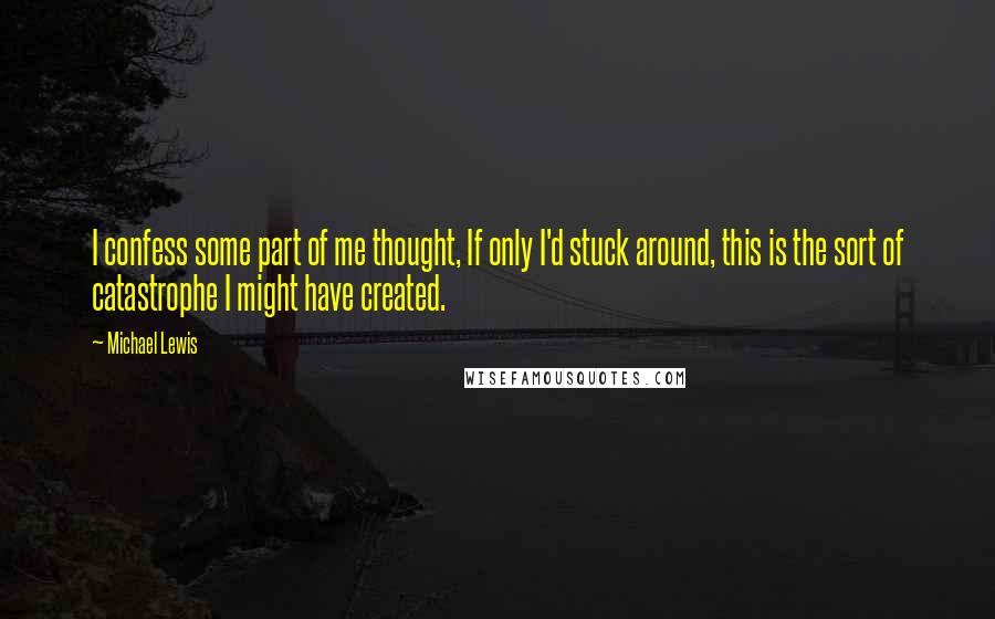 Michael Lewis Quotes: I confess some part of me thought, If only I'd stuck around, this is the sort of catastrophe I might have created.