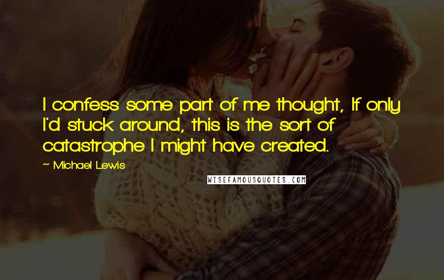 Michael Lewis Quotes: I confess some part of me thought, If only I'd stuck around, this is the sort of catastrophe I might have created.