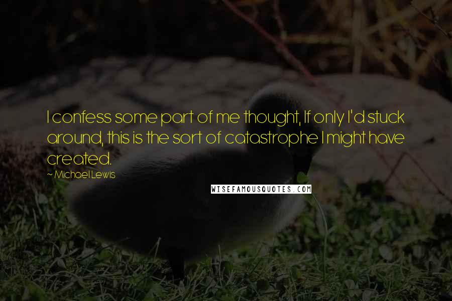 Michael Lewis Quotes: I confess some part of me thought, If only I'd stuck around, this is the sort of catastrophe I might have created.