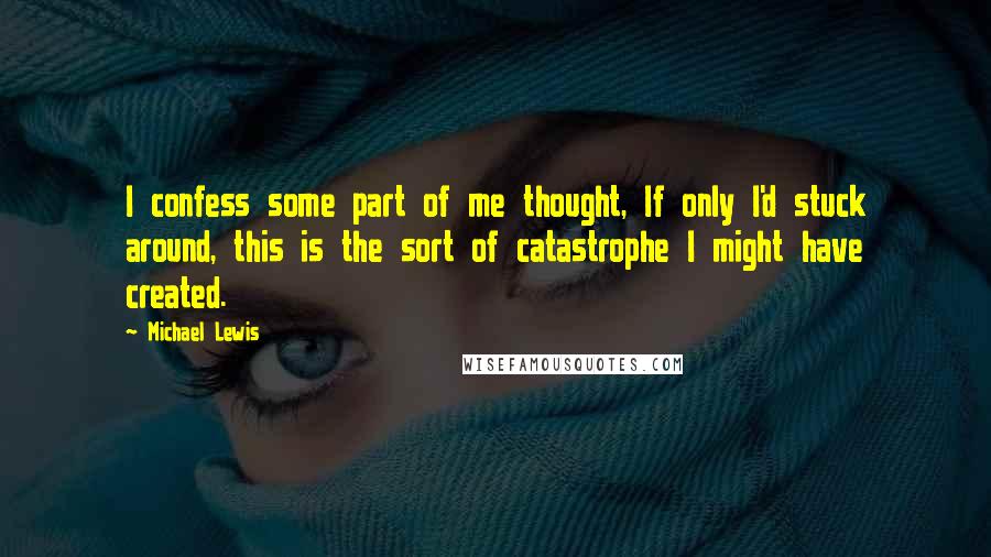 Michael Lewis Quotes: I confess some part of me thought, If only I'd stuck around, this is the sort of catastrophe I might have created.