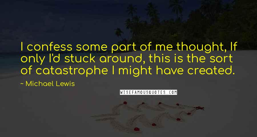 Michael Lewis Quotes: I confess some part of me thought, If only I'd stuck around, this is the sort of catastrophe I might have created.