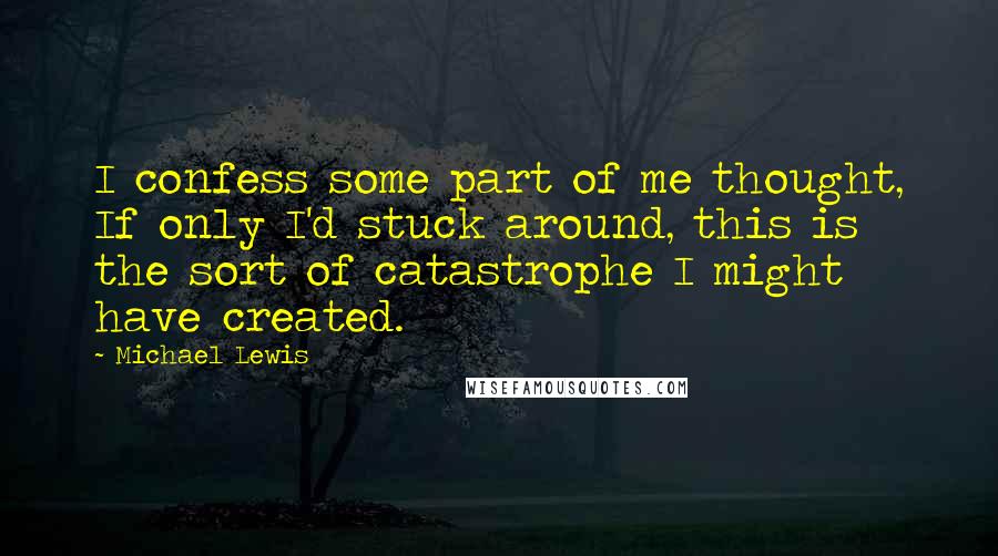 Michael Lewis Quotes: I confess some part of me thought, If only I'd stuck around, this is the sort of catastrophe I might have created.