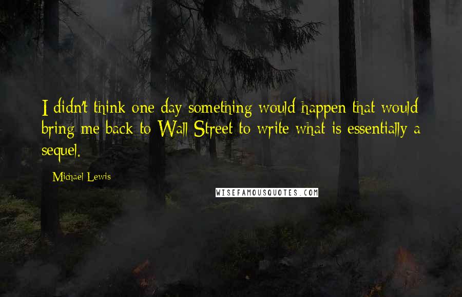 Michael Lewis Quotes: I didn't think one day something would happen that would bring me back to Wall Street to write what is essentially a sequel.