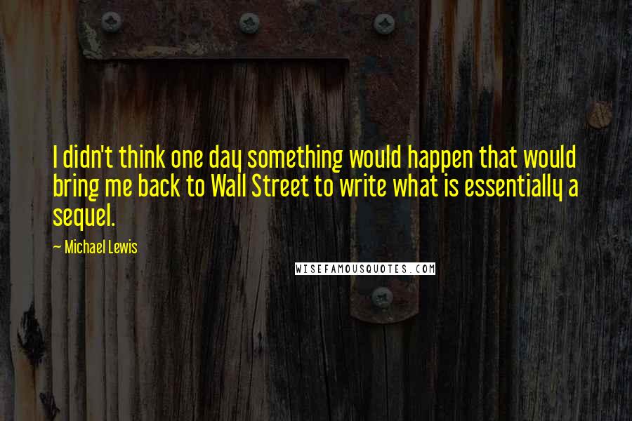 Michael Lewis Quotes: I didn't think one day something would happen that would bring me back to Wall Street to write what is essentially a sequel.