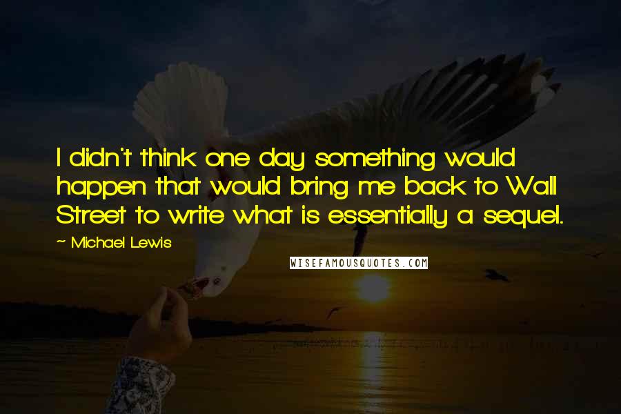 Michael Lewis Quotes: I didn't think one day something would happen that would bring me back to Wall Street to write what is essentially a sequel.