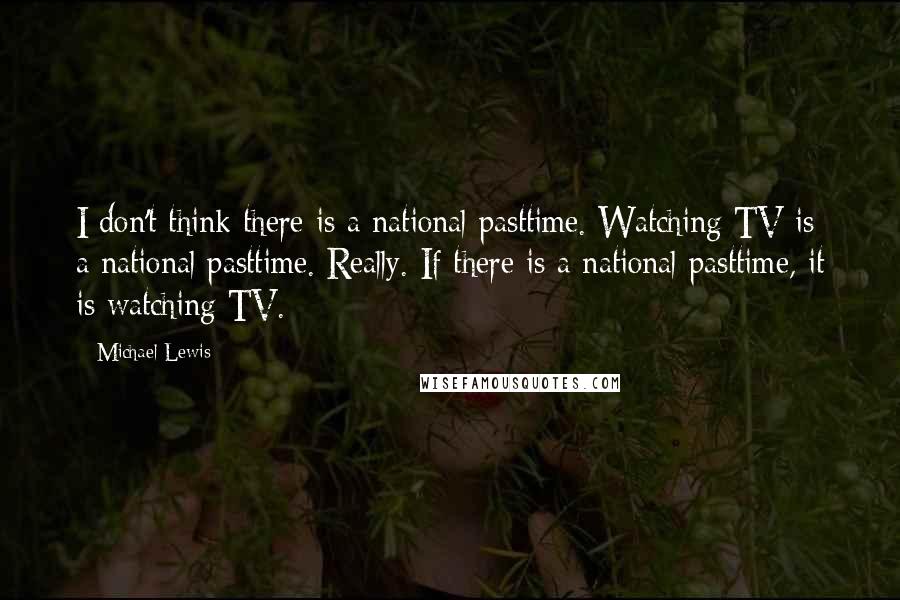 Michael Lewis Quotes: I don't think there is a national pasttime. Watching TV is a national pasttime. Really. If there is a national pasttime, it is watching TV.