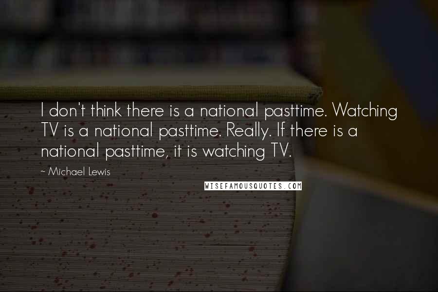 Michael Lewis Quotes: I don't think there is a national pasttime. Watching TV is a national pasttime. Really. If there is a national pasttime, it is watching TV.