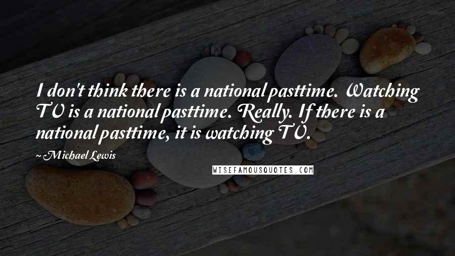 Michael Lewis Quotes: I don't think there is a national pasttime. Watching TV is a national pasttime. Really. If there is a national pasttime, it is watching TV.