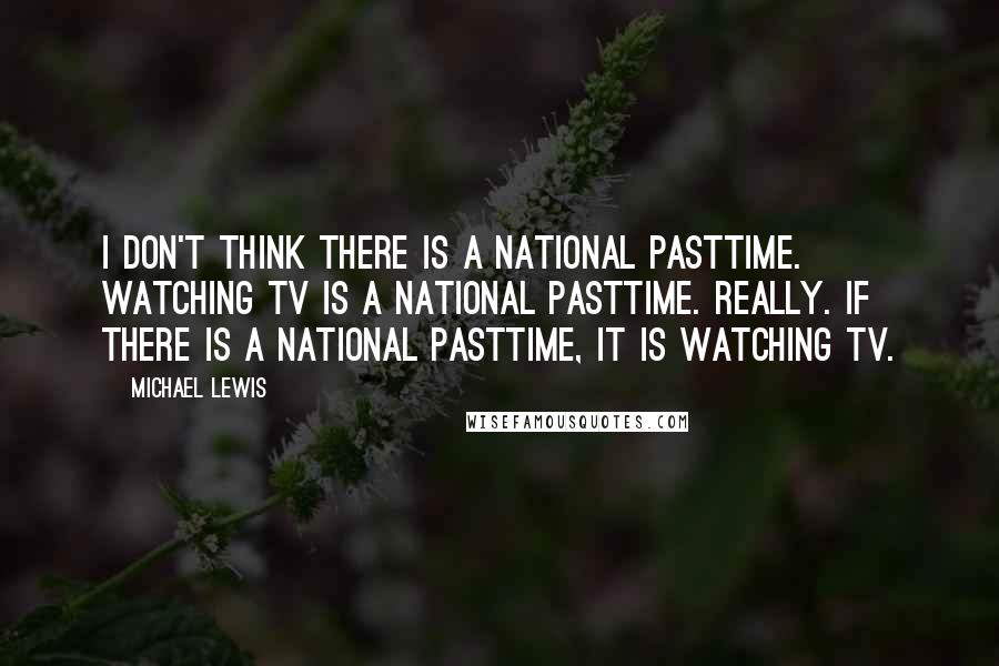 Michael Lewis Quotes: I don't think there is a national pasttime. Watching TV is a national pasttime. Really. If there is a national pasttime, it is watching TV.