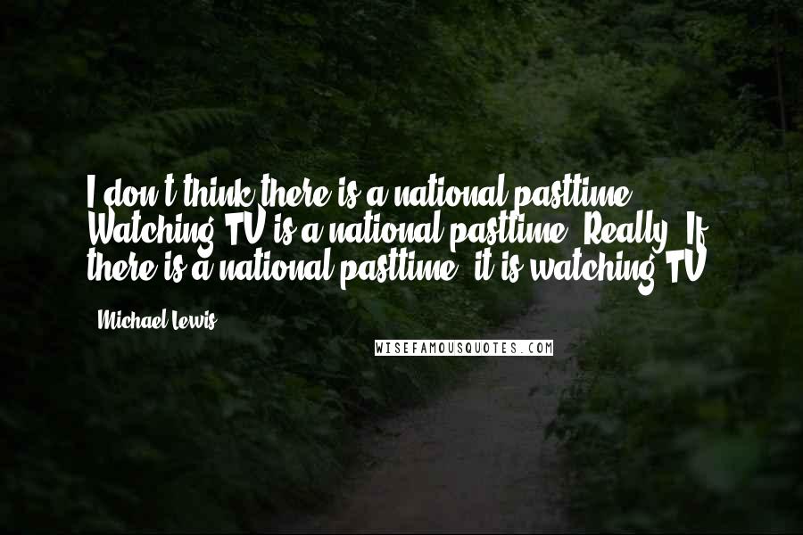 Michael Lewis Quotes: I don't think there is a national pasttime. Watching TV is a national pasttime. Really. If there is a national pasttime, it is watching TV.