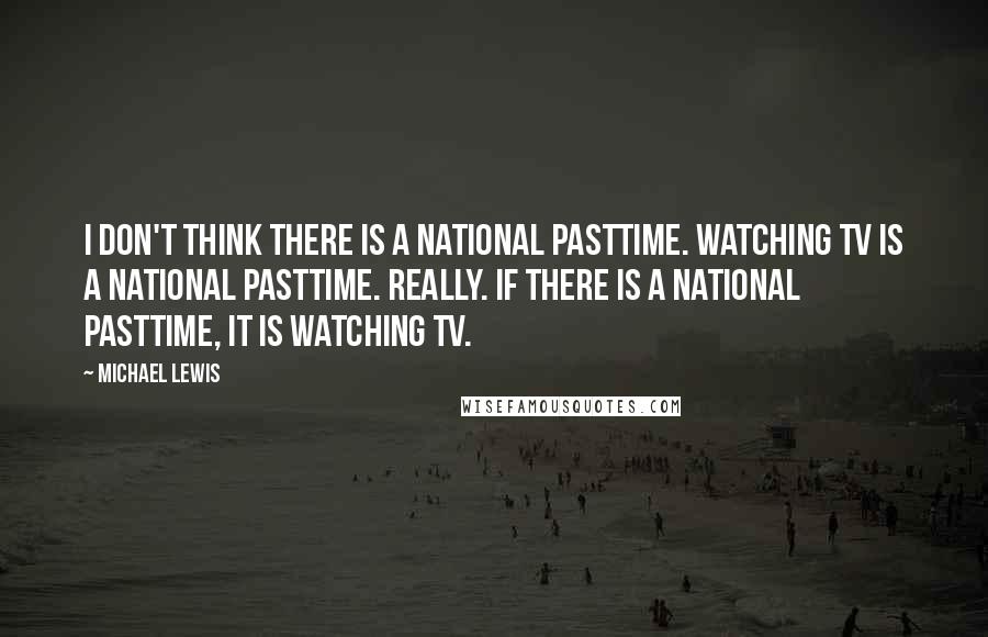 Michael Lewis Quotes: I don't think there is a national pasttime. Watching TV is a national pasttime. Really. If there is a national pasttime, it is watching TV.