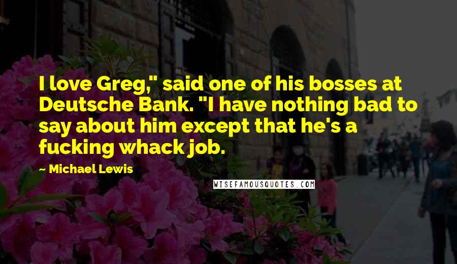 Michael Lewis Quotes: I love Greg," said one of his bosses at Deutsche Bank. "I have nothing bad to say about him except that he's a fucking whack job.