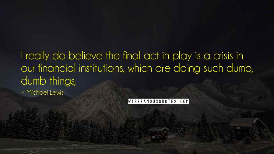 Michael Lewis Quotes: I really do believe the final act in play is a crisis in our financial institutions, which are doing such dumb, dumb things,