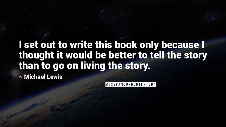 Michael Lewis Quotes: I set out to write this book only because I thought it would be better to tell the story than to go on living the story.