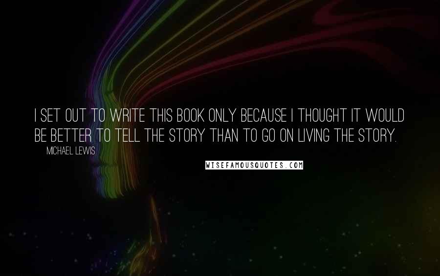 Michael Lewis Quotes: I set out to write this book only because I thought it would be better to tell the story than to go on living the story.