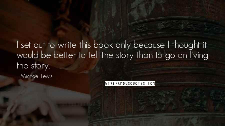 Michael Lewis Quotes: I set out to write this book only because I thought it would be better to tell the story than to go on living the story.