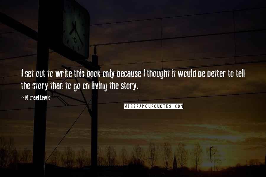 Michael Lewis Quotes: I set out to write this book only because I thought it would be better to tell the story than to go on living the story.