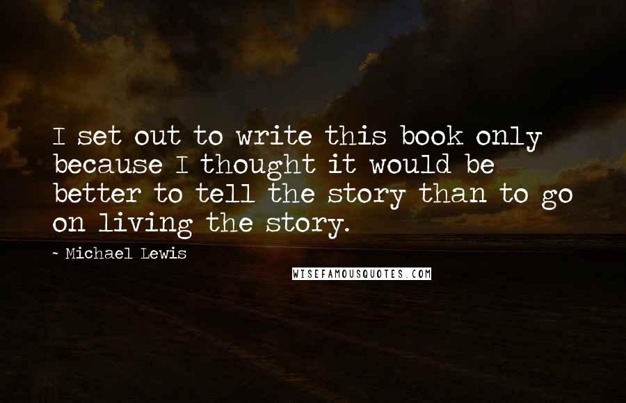Michael Lewis Quotes: I set out to write this book only because I thought it would be better to tell the story than to go on living the story.