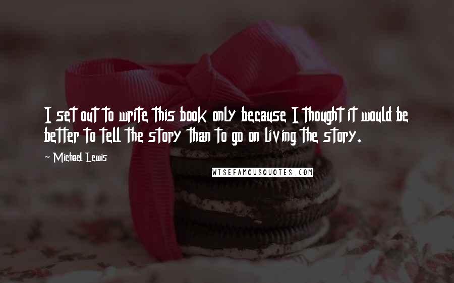 Michael Lewis Quotes: I set out to write this book only because I thought it would be better to tell the story than to go on living the story.