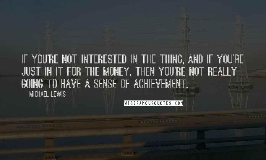 Michael Lewis Quotes: If you're not interested in the thing, and if you're just in it for the money, then you're not really going to have a sense of achievement.