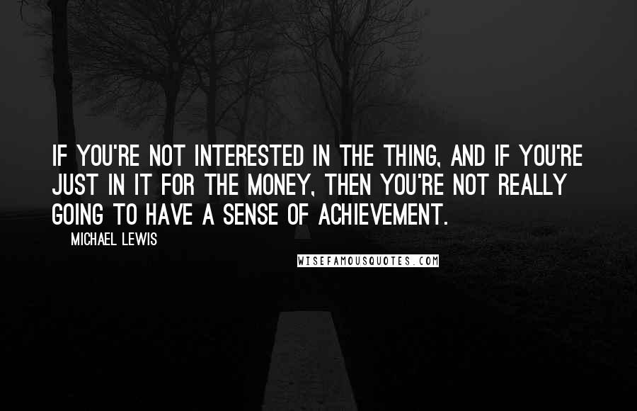 Michael Lewis Quotes: If you're not interested in the thing, and if you're just in it for the money, then you're not really going to have a sense of achievement.