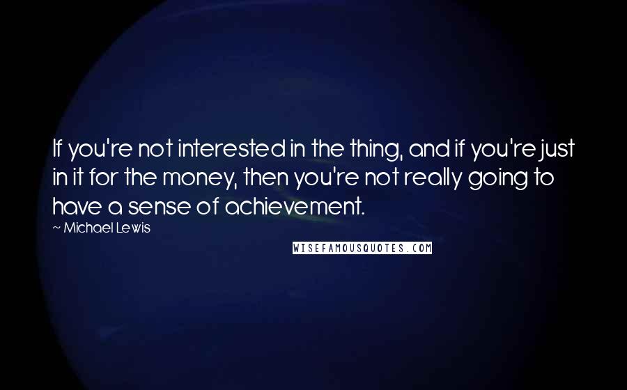 Michael Lewis Quotes: If you're not interested in the thing, and if you're just in it for the money, then you're not really going to have a sense of achievement.