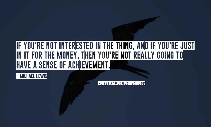 Michael Lewis Quotes: If you're not interested in the thing, and if you're just in it for the money, then you're not really going to have a sense of achievement.
