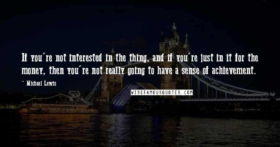Michael Lewis Quotes: If you're not interested in the thing, and if you're just in it for the money, then you're not really going to have a sense of achievement.
