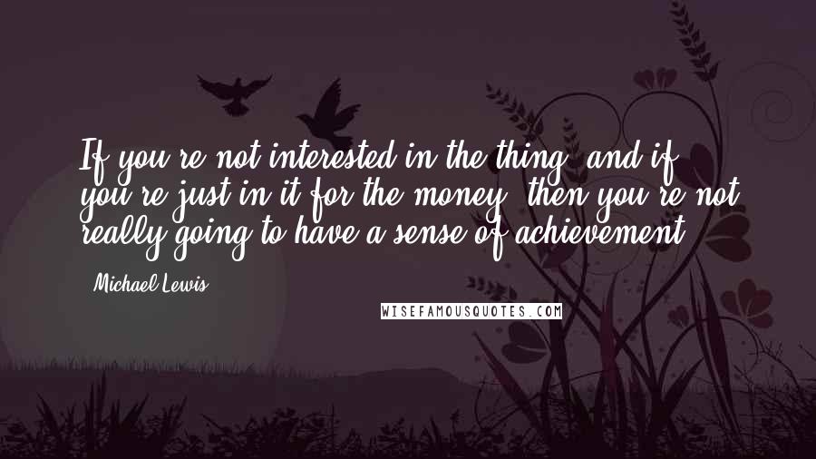 Michael Lewis Quotes: If you're not interested in the thing, and if you're just in it for the money, then you're not really going to have a sense of achievement.